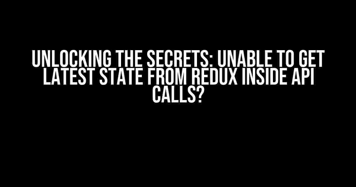 Unlocking the Secrets: Unable to Get Latest State from Redux Inside API Calls?